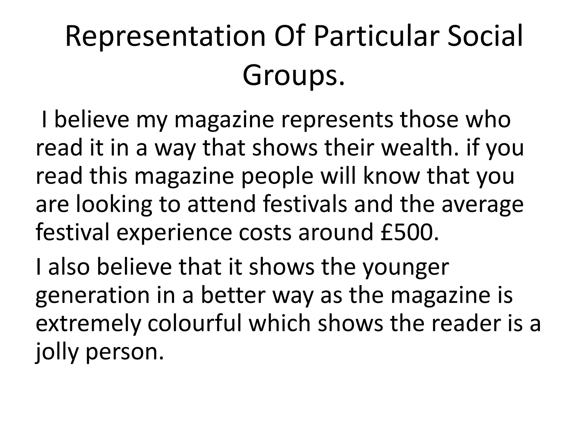 Representation Of Particular Social
Groups.
I believe my magazine represents those who
read it in a way that shows their wealth. if you
read this magazine people will know that you
are looking to attend festivals and the average
festival experience costs around £500.
I also believe that it shows the younger
generation in a better way as the magazine is
extremely colourful which shows the reader is a
jolly person.
 