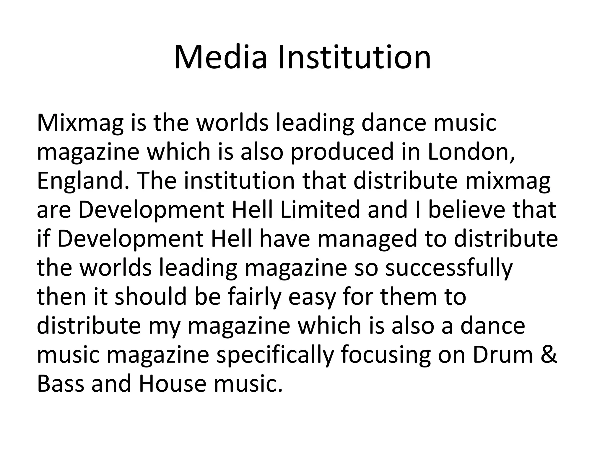 Media Institution
Mixmag is the worlds leading dance music
magazine which is also produced in London,
England. The institution that distribute mixmag
are Development Hell Limited and I believe that
if Development Hell have managed to distribute
the worlds leading magazine so successfully
then it should be fairly easy for them to
distribute my magazine which is also a dance
music magazine specifically focusing on Drum &
Bass and House music.
 