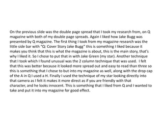 On the previous slide was the double page spread that I took my research from, on Q
magazine with both of my double page spreads. Again I liked how Jake Bugg was
presented by Q magazine. The first thing I took from my magazine research was the
little side bar with “Q: Cover Story Jake Bugg” this is something I liked because it
makes you think that this is what the magazine is about, this is the main story, that’s
why I liked it. So I chose to put that in with Jake Green (my star). Another technique
that I took which I found unusual was the 2 column technique that was used. I felt
that this was better because it looked more spread out and easy to read than three so
this is something that I chose to but into my magazine as well, along with the drop cap
of the A in Q I used a H. Finally I used the technique of my star looking directly into
that camera as I felt it makes it more direct as if you are friendly with that
character, and he looks innocent. This is something that I liked from Q and I wanted to
take and put it into my magazine for good effect.
 
