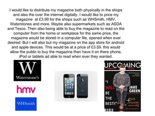 I would like to distribute my magazine both physically in the shops
and also the over the internet digitally. I would like to price my
magazine at £3.99 for the shops such as WHSmith, HMV,
Waterstones and more. Maybe also supermarkets such as ASDA
and Tesco. Then also being able to buy the magazine to read on the
computer from the home or workplace for the same price, the
magazine would be stored in a computer file, opened when ever
desired. But I will also but my magazine on the app store for android
and apple devices. This would be at a price of £3.59. this would
allow the public to buy the magazine then have it on there phone,
iPod or tablets ad able to read when ever they wanted.
 