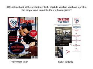 #7) Looking back at the preliminary task, what do you feel you have learnt in
the progression from it to the media magazine?
Prelim front cover Prelim contents
 