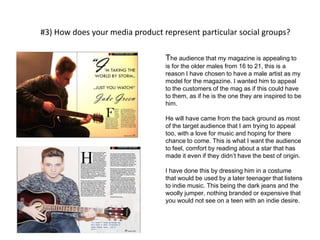#3) How does your media product represent particular social groups?
The audience that my magazine is appealing to
is for the older males from 16 to 21, this is a
reason I have chosen to have a male artist as my
model for the magazine. I wanted him to appeal
to the customers of the mag as if this could have
to them, as if he is the one they are inspired to be
him.
He will have came from the back ground as most
of the target audience that I am trying to appeal
too, with a love for music and hoping for there
chance to come. This is what I want the audience
to feel, comfort by reading about a star that has
made it even if they didn’t have the best of origin.
I have done this by dressing him in a costume
that would be used by a later teenager that listens
to indie music. This being the dark jeans and the
woolly jumper, nothing branded or expensive that
you would not see on a teen with an indie desire.
 