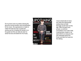 On my front cover my artist is facing the
ground to show emotion and concentration
to his music. His expressions is made to
make him look as if he is quite and
anxious as he is holding his hands in on
his guitar but this can also be seen to
show his love and desire for his music.
I have aimed also to have
him wear the appropriate
clothes that an indie
teenager would wear at this
age. With his jeans and
jumper, a common
connotation of an indie male.
Looking down made to be
seen that he is insecure and
just interested about his
music and lets his music do
the talking.
 