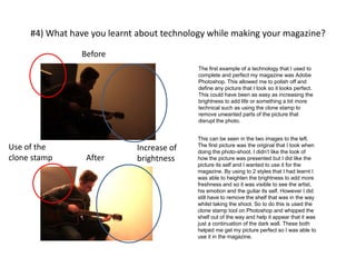 #4) What have you learnt about technology while making your magazine?
Before
After
The first example of a technology that I used to
complete and perfect my magazine was Adobe
Photoshop. This allowed me to polish off and
define any picture that I took so it looks perfect.
This could have been as easy as increasing the
brightness to add life or something a bit more
technical such as using the clone stamp to
remove unwanted parts of the picture that
disrupt the photo.
Increase of
brightness
Use of the
clone stamp
This can be seen in the two images to the left.
The first picture was the original that I took when
doing the photo-shoot. I didn’t like the look of
how the picture was presented but I did like the
picture its self and I wanted to use it for the
magazine. By using to 2 styles that I had learnt I
was able to heighten the brightness to add more
freshness and so it was visible to see the artist,
his emotion and the guitar its self. However I did
still have to remove the shelf that was in the way
whilst taking the shoot. So to do this is used the
clone stamp tool on Photoshop and whipped the
shelf out of the way and help it appear that it was
just a continuation of the dark wall. These both
helped me get my picture perfect so I was able to
use it in the magazine.
 
