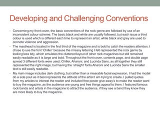 Developing and Challenging Conventions
• Concerning my front cover, the basic conventions of the rock genre are followed by use of an
inconsistent colour scheme. The basic black and white are usually followed, but each issue a third
colour is used which is different each time to represent an artist, while black and grey are used to
connote violence and aggression.
• The masthead is located in the first third of the magazine and is bold to catch the readers attention. I
chose to use the font „Chiller‟ because the rmessy lettering I felt represented the rock genre by
looking less tidy, which emulates the cluttered layout of other rock magazines but still remained
easily readable as it is large and bold. Throughout the front cover, contents page, and double page
spread 3 different fonts were used; Chiller, Aharoni, and Lucinda Sans, as all together they still
represented the right image, but having the „straight‟ fonts Aharoni and Lucinda Sans the smaller
text is still easily readable.
• My main image includes dark clothing, but rather than a miserable facial expression, I had the model
do a side pout as it best represents the attitude of the artist I am trying to create. I pulled quotes
from my articles to interest the reader and included free poster give away‟s to make the reader want
to buy the magazine, as the audience are young and free things appeal to them. I featured famous
rock bands and artists in the magazine to attract the audience, if they see a band they know they
are more likely to buy the magazine.
 