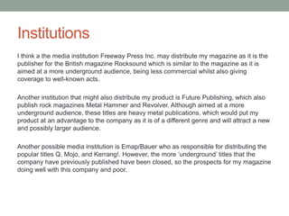 Institutions
I think a the media institution Freeway Press Inc. may distribute my magazine as it is the
publisher for the British magazine Rocksound which is similar to the magazine as it is
aimed at a more underground audience, being less commercial whilst also giving
coverage to well-known acts.
Another institution that might also distribute my product is Future Publishing, which also
publish rock magazines Metal Hammer and Revolver. Although aimed at a more
underground audience, these titles are heavy metal publications, which would put my
product at an advantage to the company as it is of a different genre and will attract a new
and possibly larger audience.
Another possible media institution is Emap/Bauer who as responsible for distributing the
popular titles Q, Mojo, and Kerrang!. However, the more „underground‟ titles that the
company have previously published have been closed, so the prospects for my magazine
doing well with this company and poor.
 