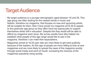 Target Audience
• My target audience is a younger demographic aged between 16 and 25. This
age group are often looking for the newest trends in music and
fashion, therefore my magazine, that focuses on new and upcoming artists
will be suitable for them. Also I have priced my magazine at £2.30 to appeal
to this particular age group as they often have low paying jobs to support
themselves whilst still in education. Despite this they would still be able to
afford my magazine each issue. My survey results have also helped me
establish what people of this age range would like to see in the
magazine, therefore I can meet their expectations.
• Magazines aimed at 16-25 year olds are more likely to get extra publicity
because of the readers. As this age of people are more willing to look at new
magazines and are more likely to spread the news of the magazine quickly
through social media and word of mouth, increasing the chances of the
magazines popularity rising quickly.
 