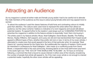 Attracting an Audience
As my magazine is aimed at bother male and female young adults I had to be careful not to alienate
the male members of the audience as this issue is about young female artist and may appeal more to
women.
• To attract the audience I used the classic features of bold fonts and contrasting colours to initially
grab their attention. The colours were used more to represent the artist rather than attract an
audience, but the colour scheme I believe is indicative of a rock magazine and would still attract
potential readers. To appeal further to the readers I used plugs such as „6 AMAZING POSTERS‟ to
advertise the magazine in addition to the feature articles to essentially „hook‟ them into buying it.
• The artists used in my feature articles; Muse, Noel Gallagher, David Bowie, Bastille, The Rolling
Stones, Hayley Williams, Def Leppard, and Lacey are old and new bands/artists that I hoped would
appeal to different types of fans, whether they prefer old rock or new. In terms of my cover articles, I
attempted to create ones that would appeal to the fans of that particular artist, for example “Noel
Opens Up” causing interest for the Oasis fans. But additionally the majority of readers I think would
be interested in confessions for Noel Gallagher. I also made up a conflicting quote from David
Bowie, a respected artist in the rock community, throwing blame on the most well known pop band
in the world right now “THE 1D‟S OF THIS WORLD ARE TO BLAME”. As 1D have an immense
following, a comment like that is bound to cause interest in either area of the industry, broadening
the number of people that article will appeal to. So if the main cover article is not enough to interest
a potential reader, hopefully the other cover articles will be appealing.
 