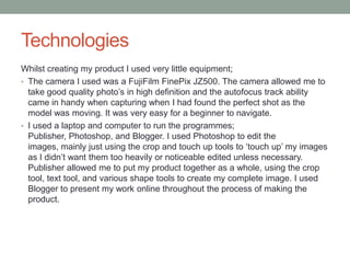 Technologies
Whilst creating my product I used very little equipment;
• The camera I used was a FujiFilm FinePix JZ500. The camera allowed me to
take good quality photo‟s in high definition and the autofocus track ability
came in handy when capturing when I had found the perfect shot as the
model was moving. It was very easy for a beginner to navigate.
• I used a laptop and computer to run the programmes;
Publisher, Photoshop, and Blogger. I used Photoshop to edit the
images, mainly just using the crop and touch up tools to „touch up‟ my images
as I didn‟t want them too heavily or noticeable edited unless necessary.
Publisher allowed me to put my product together as a whole, using the crop
tool, text tool, and various shape tools to create my complete image. I used
Blogger to present my work online throughout the process of making the
product.
 