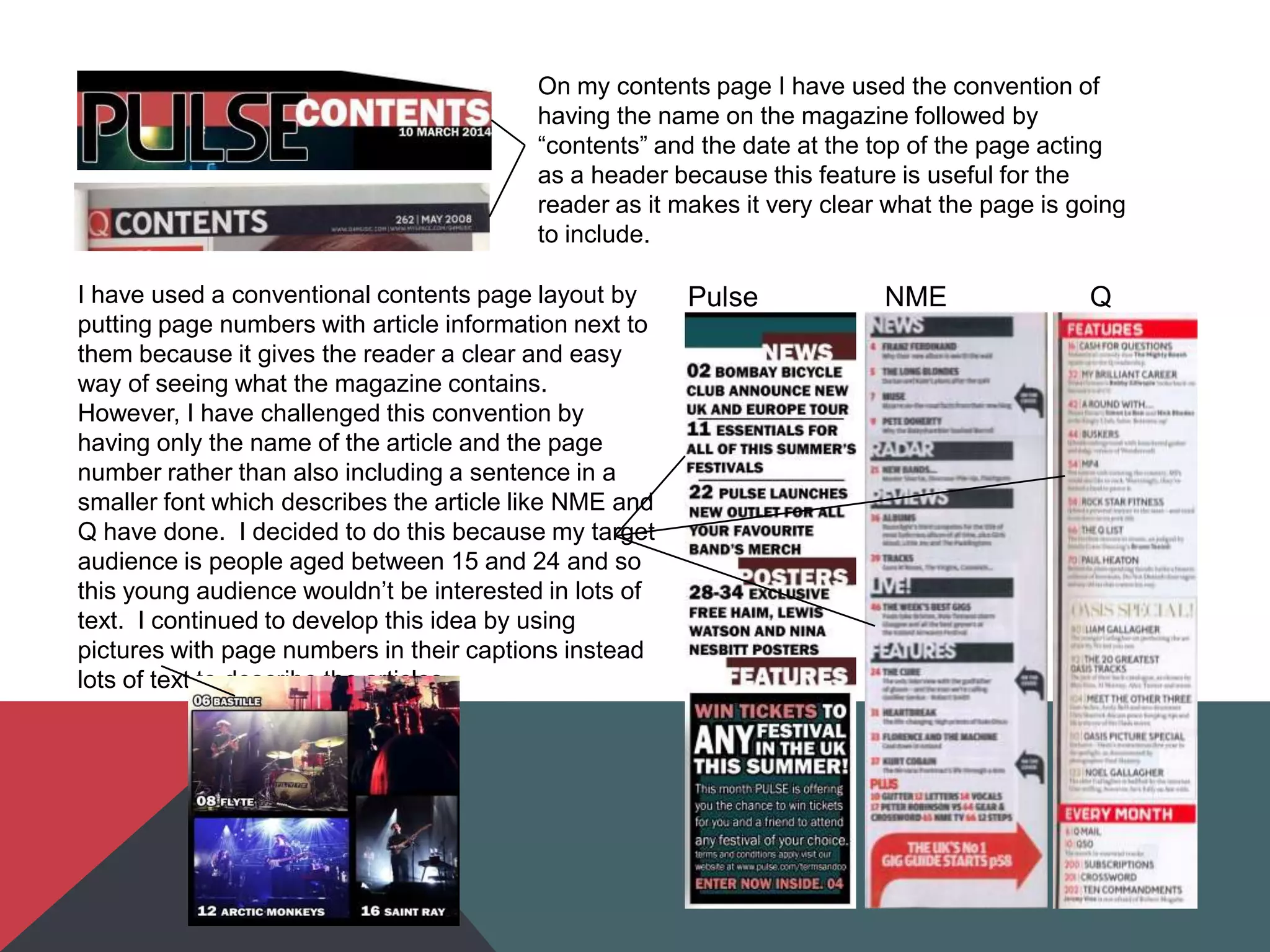 On my contents page I have used the convention of
having the name on the magazine followed by
“contents” and the date at the top of the page acting
as a header because this feature is useful for the
reader as it makes it very clear what the page is going
to include.
Pulse NME QI have used a conventional contents page layout by
putting page numbers with article information next to
them because it gives the reader a clear and easy
way of seeing what the magazine contains.
However, I have challenged this convention by
having only the name of the article and the page
number rather than also including a sentence in a
smaller font which describes the article like NME and
Q have done. I decided to do this because my target
audience is people aged between 15 and 24 and so
this young audience wouldn‟t be interested in lots of
text. I continued to develop this idea by using
pictures with page numbers in their captions instead
lots of text to describe the articles.
 