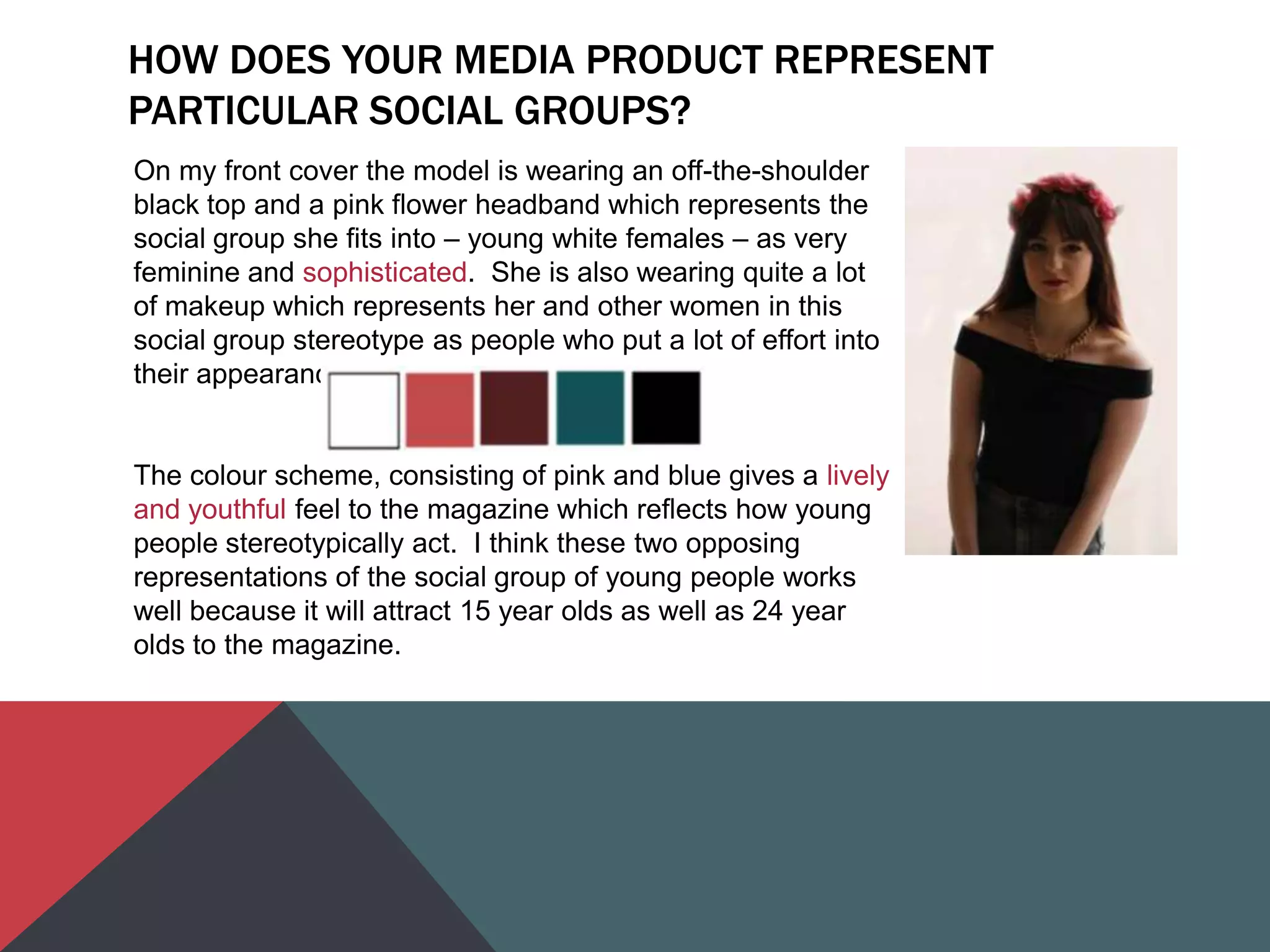 HOW DOES YOUR MEDIA PRODUCT REPRESENT
PARTICULAR SOCIAL GROUPS?
On my front cover the model is wearing an off-the-shoulder
black top and a pink flower headband which represents the
social group she fits into – young white females – as very
feminine and sophisticated. She is also wearing quite a lot
of makeup which represents her and other women in this
social group stereotype as people who put a lot of effort into
their appearance.
The colour scheme, consisting of pink and blue gives a lively
and youthful feel to the magazine which reflects how young
people stereotypically act. I think these two opposing
representations of the social group of young people works
well because it will attract 15 year olds as well as 24 year
olds to the magazine.
 
