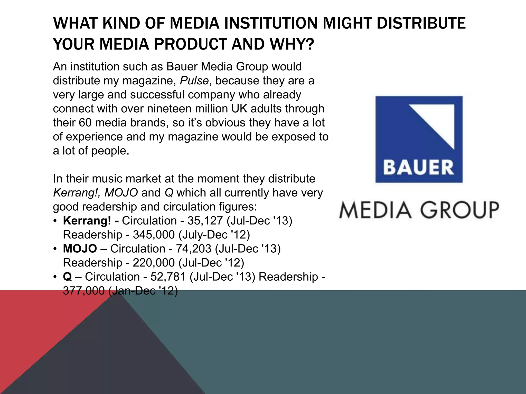 WHAT KIND OF MEDIA INSTITUTION MIGHT DISTRIBUTE
YOUR MEDIA PRODUCT AND WHY?
An institution such as Bauer Media Group would
distribute my magazine, Pulse, because they are a
very large and successful company who already
connect with over nineteen million UK adults through
their 60 media brands, so it‟s obvious they have a lot
of experience and my magazine would be exposed to
a lot of people.
In their music market at the moment they distribute
Kerrang!, MOJO and Q which all currently have very
good readership and circulation figures:
• Kerrang! - Circulation - 35,127 (Jul-Dec '13)
Readership - 345,000 (July-Dec '12)
• MOJO – Circulation - 74,203 (Jul-Dec '13)
Readership - 220,000 (Jul-Dec '12)
• Q – Circulation - 52,781 (Jul-Dec '13) Readership -
377,000 (Jan-Dec '12)
 