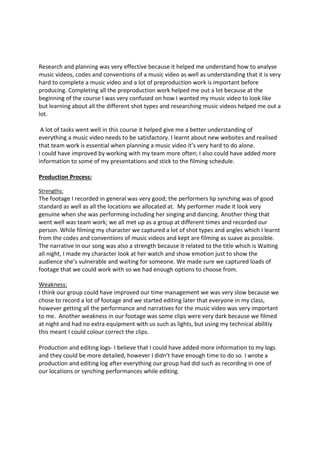 Research and planning was very effective because it helped me understand how to analyse
music videos, codes and conventions of a music video as well as understanding that it is very
hard to complete a music video and a lot of preproduction work is important before
producing. Completing all the preproduction work helped me out a lot because at the
beginning of the course I was very confused on how I wanted my music video to look like
but learning about all the different shot types and researching music videos helped me out a
lot.
A lot of tasks went well in this course it helped give me a better understanding of
everything a music video needs to be satisfactory. I learnt about new websites and realised
that team work is essential when planning a music video it’s very hard to do alone.
I could have improved by working with my team more often; I also could have added more
information to some of my presentations and stick to the filming schedule.
Production Process:
Strengths:
The footage I recorded in general was very good; the performers lip synching was of good
standard as well as all the locations we allocated at. My performer made it look very
genuine when she was performing including her singing and dancing. Another thing that
went well was team work; we all met up as a group at different times and recorded our
person. While filming my character we captured a lot of shot types and angles which I learnt
from the codes and conventions of music videos and kept are filming as suave as possible.
The narrative in our song was also a strength because it related to the title which is Waiting
all night, I made my character look at her watch and show emotion just to show the
audience she’s vulnerable and waiting for someone. We made sure we captured loads of
footage that we could work with so we had enough options to choose from.
Weakness:
I think our group could have improved our time management we was very slow because we
chose to record a lot of footage and we started editing later that everyone in my class,
however getting all the performance and narratives for the music video was very important
to me. Another weakness in our footage was some clips were very dark because we filmed
at night and had no extra equipment with us such as lights, but using my technical abilitiy
this meant I could colour correct the clips.
Production and editing logs- I believe that I could have added more information to my logs
and they could be more detailed, however I didn’t have enough time to do so. I wrote a
production and editing log after everything our group had did such as recording in one of
our locations or synching performances while editing.
 