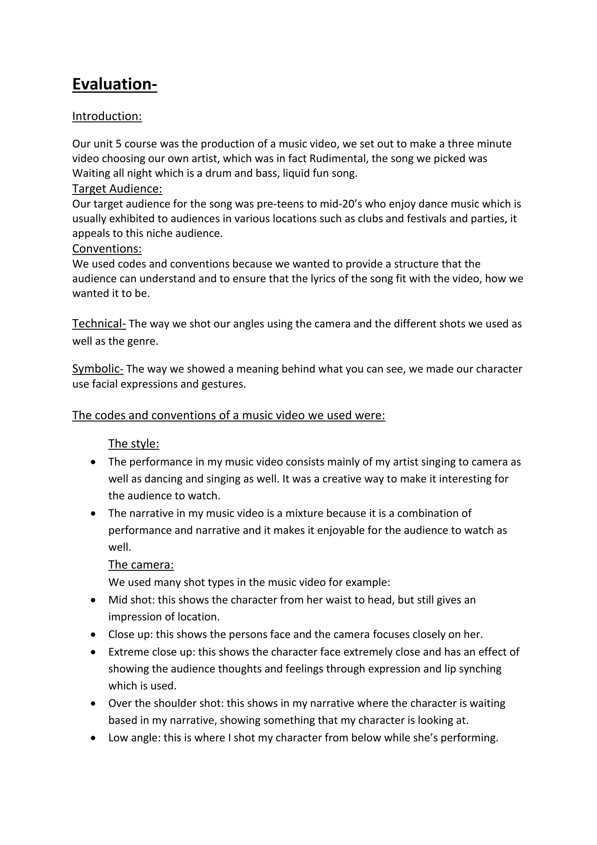 Evaluation-
Introduction:
Our unit 5 course was the production of a music video, we set out to make a three minute
video choosing our own artist, which was in fact Rudimental, the song we picked was
Waiting all night which is a drum and bass, liquid fun song.
Target Audience:
Our target audience for the song was pre-teens to mid-20’s who enjoy dance music which is
usually exhibited to audiences in various locations such as clubs and festivals and parties, it
appeals to this niche audience.
Conventions:
We used codes and conventions because we wanted to provide a structure that the
audience can understand and to ensure that the lyrics of the song fit with the video, how we
wanted it to be.
Technical- The way we shot our angles using the camera and the different shots we used as
well as the genre.
Symbolic- The way we showed a meaning behind what you can see, we made our character
use facial expressions and gestures.
The codes and conventions of a music video we used were:
The style:
 The performance in my music video consists mainly of my artist singing to camera as
well as dancing and singing as well. It was a creative way to make it interesting for
the audience to watch.
 The narrative in my music video is a mixture because it is a combination of
performance and narrative and it makes it enjoyable for the audience to watch as
well.
The camera:
We used many shot types in the music video for example:
 Mid shot: this shows the character from her waist to head, but still gives an
impression of location.
 Close up: this shows the persons face and the camera focuses closely on her.
 Extreme close up: this shows the character face extremely close and has an effect of
showing the audience thoughts and feelings through expression and lip synching
which is used.
 Over the shoulder shot: this shows in my narrative where the character is waiting
based in my narrative, showing something that my character is looking at.
 Low angle: this is where I shot my character from below while she’s performing.
 