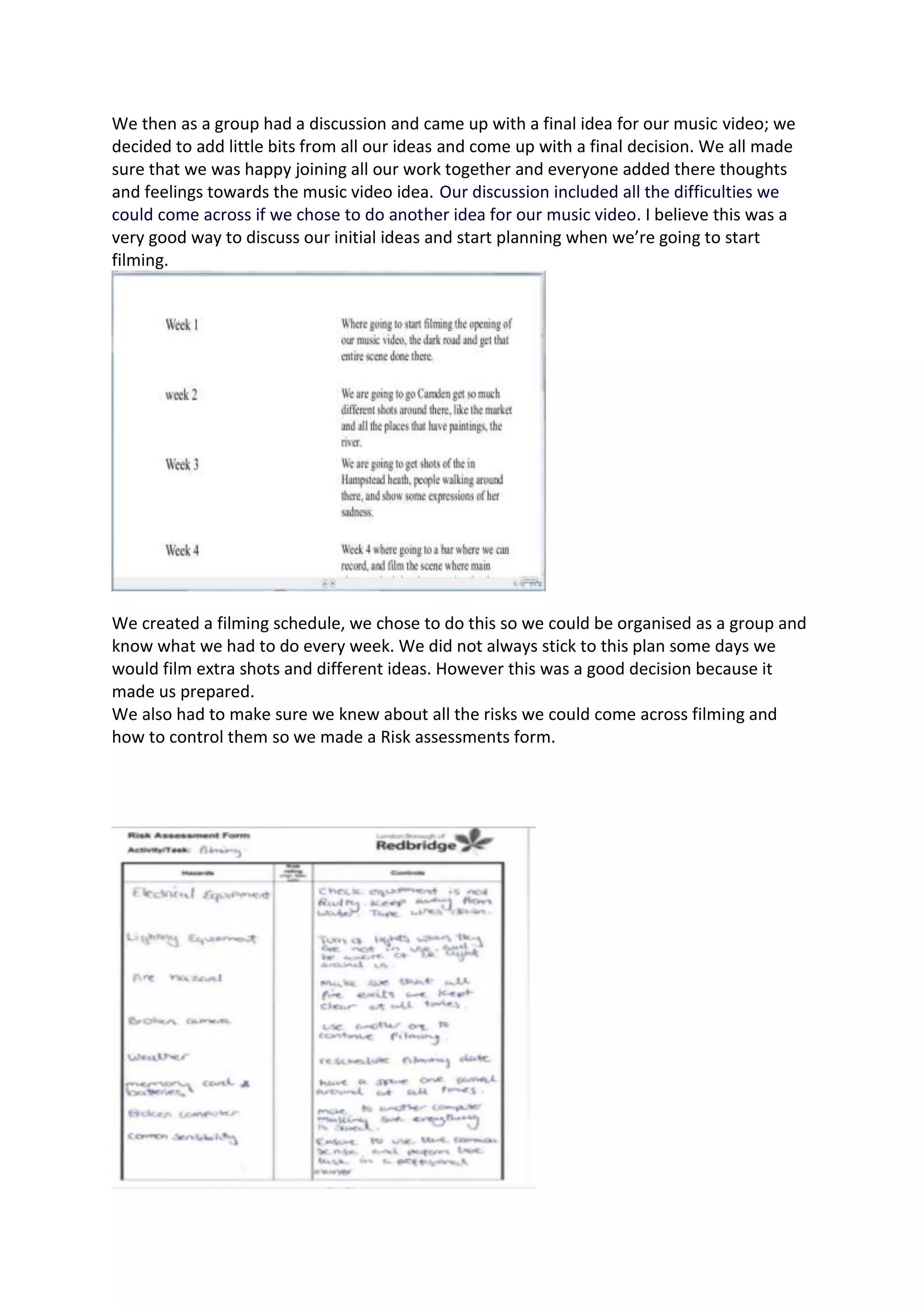 We then as a group had a discussion and came up with a final idea for our music video; we
decided to add little bits from all our ideas and come up with a final decision. We all made
sure that we was happy joining all our work together and everyone added there thoughts
and feelings towards the music video idea. Our discussion included all the difficulties we
could come across if we chose to do another idea for our music video. I believe this was a
very good way to discuss our initial ideas and start planning when we’re going to start
filming.
We created a filming schedule, we chose to do this so we could be organised as a group and
know what we had to do every week. We did not always stick to this plan some days we
would film extra shots and different ideas. However this was a good decision because it
made us prepared.
We also had to make sure we knew about all the risks we could come across filming and
how to control them so we made a Risk assessments form.
 