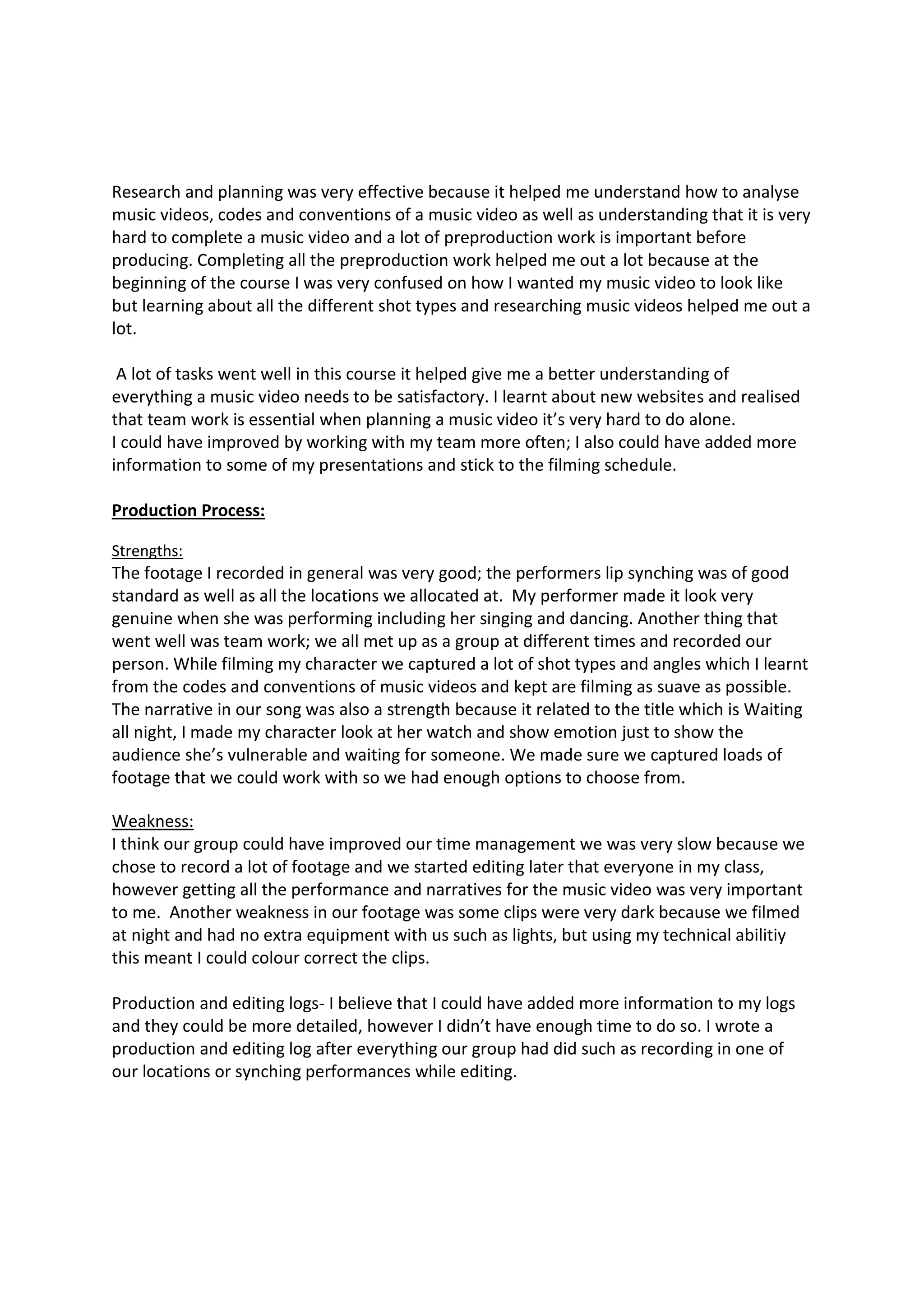 Research and planning was very effective because it helped me understand how to analyse
music videos, codes and conventions of a music video as well as understanding that it is very
hard to complete a music video and a lot of preproduction work is important before
producing. Completing all the preproduction work helped me out a lot because at the
beginning of the course I was very confused on how I wanted my music video to look like
but learning about all the different shot types and researching music videos helped me out a
lot.
A lot of tasks went well in this course it helped give me a better understanding of
everything a music video needs to be satisfactory. I learnt about new websites and realised
that team work is essential when planning a music video it’s very hard to do alone.
I could have improved by working with my team more often; I also could have added more
information to some of my presentations and stick to the filming schedule.
Production Process:
Strengths:
The footage I recorded in general was very good; the performers lip synching was of good
standard as well as all the locations we allocated at. My performer made it look very
genuine when she was performing including her singing and dancing. Another thing that
went well was team work; we all met up as a group at different times and recorded our
person. While filming my character we captured a lot of shot types and angles which I learnt
from the codes and conventions of music videos and kept are filming as suave as possible.
The narrative in our song was also a strength because it related to the title which is Waiting
all night, I made my character look at her watch and show emotion just to show the
audience she’s vulnerable and waiting for someone. We made sure we captured loads of
footage that we could work with so we had enough options to choose from.
Weakness:
I think our group could have improved our time management we was very slow because we
chose to record a lot of footage and we started editing later that everyone in my class,
however getting all the performance and narratives for the music video was very important
to me. Another weakness in our footage was some clips were very dark because we filmed
at night and had no extra equipment with us such as lights, but using my technical abilitiy
this meant I could colour correct the clips.
Production and editing logs- I believe that I could have added more information to my logs
and they could be more detailed, however I didn’t have enough time to do so. I wrote a
production and editing log after everything our group had did such as recording in one of
our locations or synching performances while editing.
 