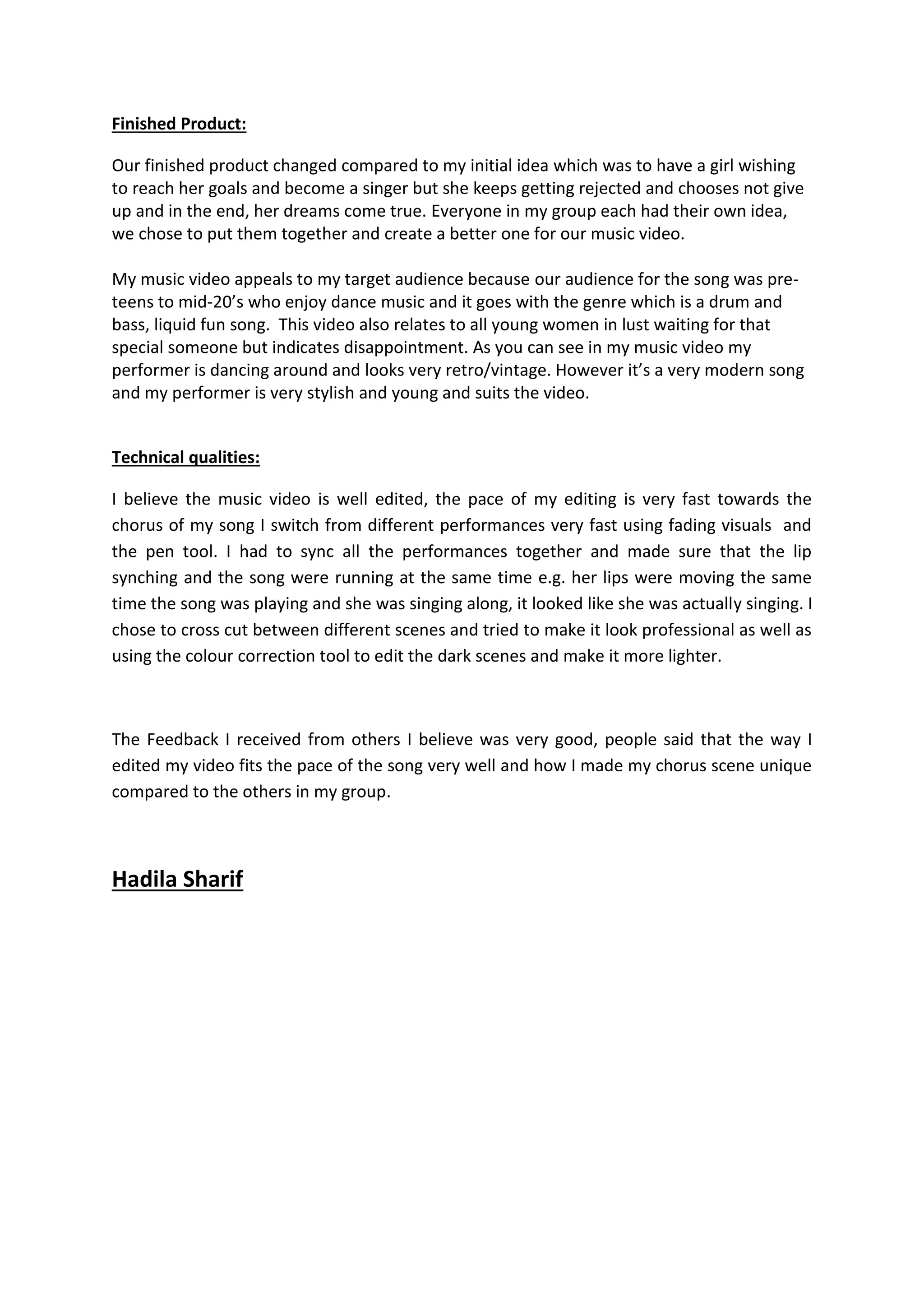 Finished Product:
Our finished product changed compared to my initial idea which was to have a girl wishing
to reach her goals and become a singer but she keeps getting rejected and chooses not give
up and in the end, her dreams come true. Everyone in my group each had their own idea,
we chose to put them together and create a better one for our music video.
My music video appeals to my target audience because our audience for the song was pre-
teens to mid-20’s who enjoy dance music and it goes with the genre which is a drum and
bass, liquid fun song. This video also relates to all young women in lust waiting for that
special someone but indicates disappointment. As you can see in my music video my
performer is dancing around and looks very retro/vintage. However it’s a very modern song
and my performer is very stylish and young and suits the video.
Technical qualities:
I believe the music video is well edited, the pace of my editing is very fast towards the
chorus of my song I switch from different performances very fast using fading visuals and
the pen tool. I had to sync all the performances together and made sure that the lip
synching and the song were running at the same time e.g. her lips were moving the same
time the song was playing and she was singing along, it looked like she was actually singing. I
chose to cross cut between different scenes and tried to make it look professional as well as
using the colour correction tool to edit the dark scenes and make it more lighter.
The Feedback I received from others I believe was very good, people said that the way I
edited my video fits the pace of the song very well and how I made my chorus scene unique
compared to the others in my group.
Hadila Sharif
 