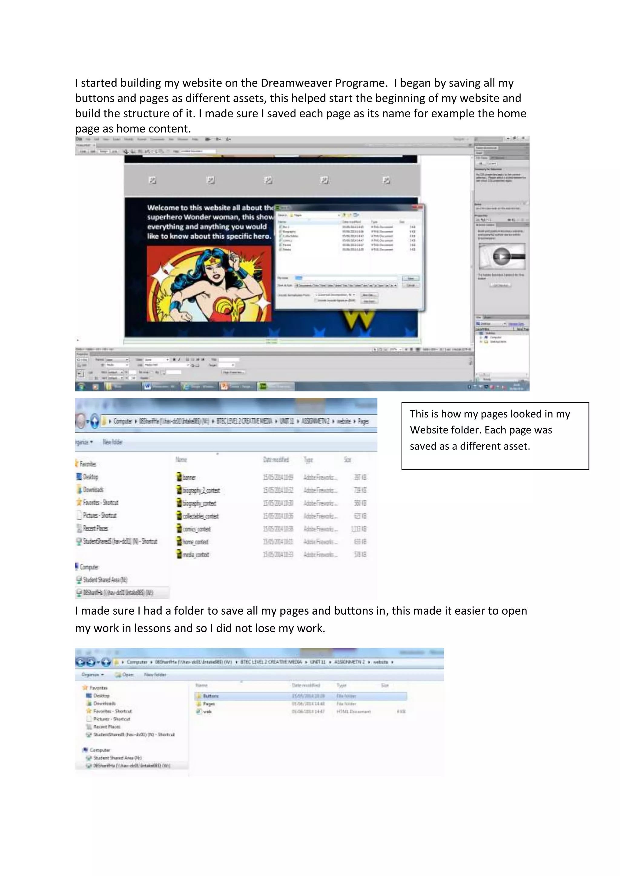 I started building my website on the Dreamweaver Programe. I began by saving all my
buttons and pages as different assets, this helped start the beginning of my website and
build the structure of it. I made sure I saved each page as its name for example the home
page as home content.
I made sure I had a folder to save all my pages and buttons in, this made it easier to open
my work in lessons and so I did not lose my work.
This is how my pages looked in my
Website folder. Each page was
saved as a different asset.
 