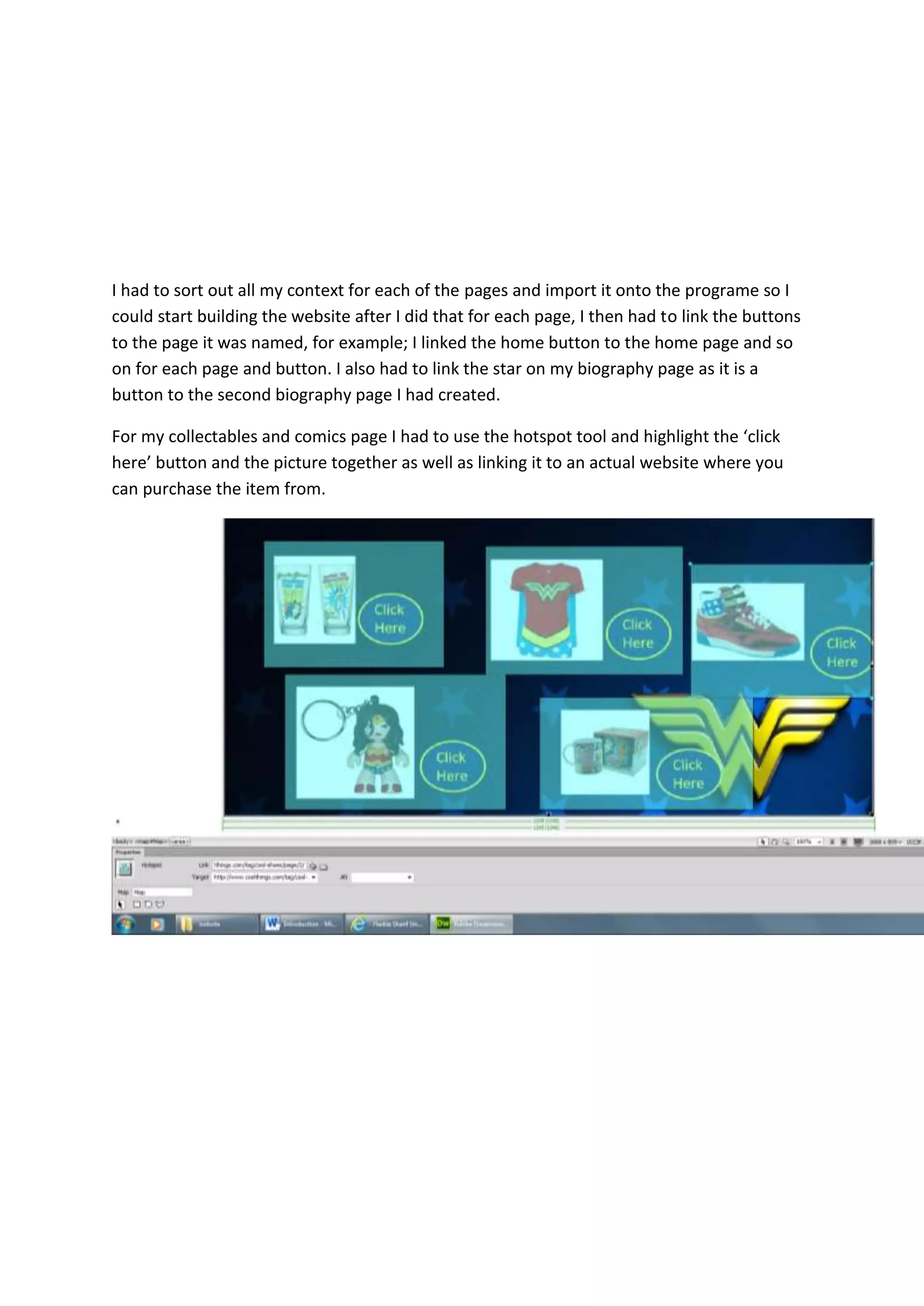 I had to sort out all my context for each of the pages and import it onto the programe so I
could start building the website after I did that for each page, I then had to link the buttons
to the page it was named, for example; I linked the home button to the home page and so
on for each page and button. I also had to link the star on my biography page as it is a
button to the second biography page I had created.
For my collectables and comics page I had to use the hotspot tool and highlight the ‘click
here’ button and the picture together as well as linking it to an actual website where you
can purchase the item from.
 