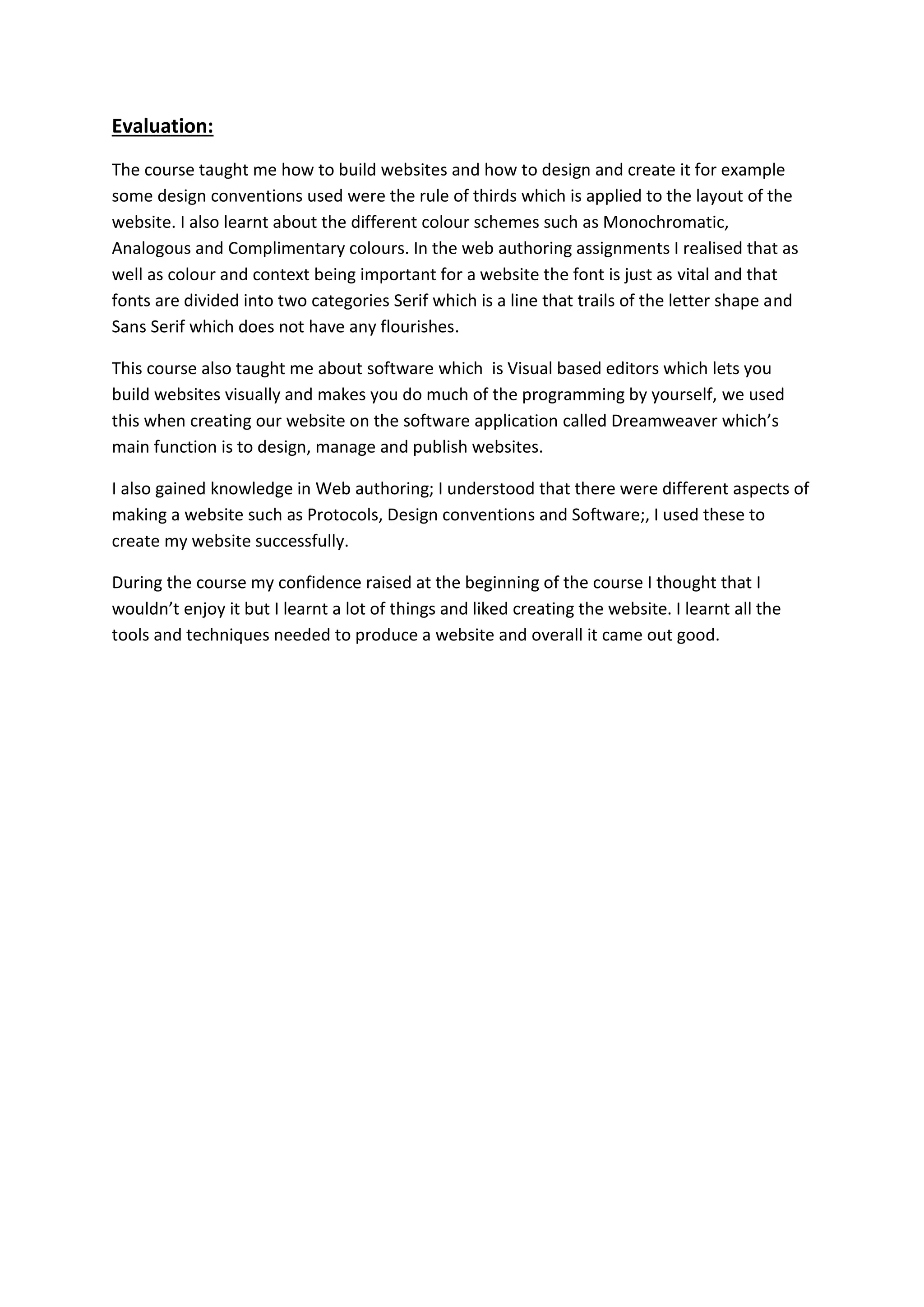 Evaluation:
The course taught me how to build websites and how to design and create it for example
some design conventions used were the rule of thirds which is applied to the layout of the
website. I also learnt about the different colour schemes such as Monochromatic,
Analogous and Complimentary colours. In the web authoring assignments I realised that as
well as colour and context being important for a website the font is just as vital and that
fonts are divided into two categories Serif which is a line that trails of the letter shape and
Sans Serif which does not have any flourishes.
This course also taught me about software which is Visual based editors which lets you
build websites visually and makes you do much of the programming by yourself, we used
this when creating our website on the software application called Dreamweaver which’s
main function is to design, manage and publish websites.
I also gained knowledge in Web authoring; I understood that there were different aspects of
making a website such as Protocols, Design conventions and Software;, I used these to
create my website successfully.
During the course my confidence raised at the beginning of the course I thought that I
wouldn’t enjoy it but I learnt a lot of things and liked creating the website. I learnt all the
tools and techniques needed to produce a website and overall it came out good.
 