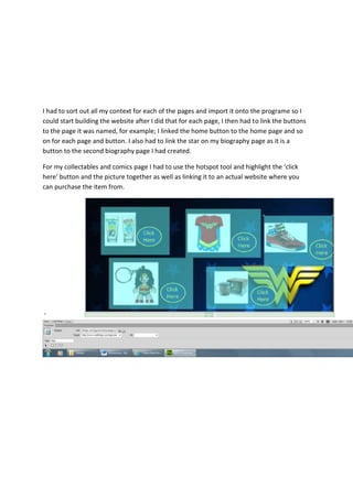 I had to sort out all my context for each of the pages and import it onto the programe so I
could start building the website after I did that for each page, I then had to link the buttons
to the page it was named, for example; I linked the home button to the home page and so
on for each page and button. I also had to link the star on my biography page as it is a
button to the second biography page I had created.
For my collectables and comics page I had to use the hotspot tool and highlight the ‘click
here’ button and the picture together as well as linking it to an actual website where you
can purchase the item from.
 