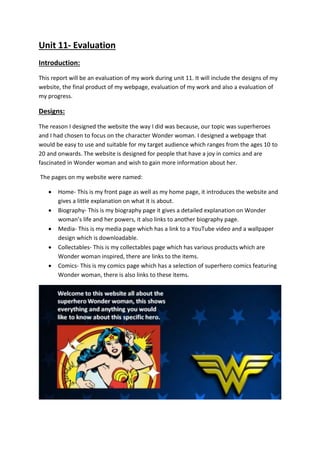 Unit 11- Evaluation
Introduction:
This report will be an evaluation of my work during unit 11. It will include the designs of my
website, the final product of my webpage, evaluation of my work and also a evaluation of
my progress.
Designs:
The reason I designed the website the way I did was because, our topic was superheroes
and I had chosen to focus on the character Wonder woman. I designed a webpage that
would be easy to use and suitable for my target audience which ranges from the ages 10 to
20 and onwards. The website is designed for people that have a joy in comics and are
fascinated in Wonder woman and wish to gain more information about her.
The pages on my website were named:
 Home- This is my front page as well as my home page, it introduces the website and
gives a little explanation on what it is about.
 Biography- This is my biography page it gives a detailed explanation on Wonder
woman’s life and her powers, it also links to another biography page.
 Media- This is my media page which has a link to a YouTube video and a wallpaper
design which is downloadable.
 Collectables- This is my collectables page which has various products which are
Wonder woman inspired, there are links to the items.
 Comics- This is my comics page which has a selection of superhero comics featuring
Wonder woman, there is also links to these items.
 