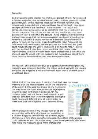 Evaluation
I am evaluating work that for my final major project where I have created
a fashion magazine, this includes a front cover, contents page and double
page interview. I have received feedback on my work for what they
thought was successful and what could have been improved. Here is an
example of some of the feedback I have received “The layout and
composition look professional as its something that you would see in a
fashion magazine. The colours are eye catching and the pictures have
been taken well” I think that the colours I have chosen are eye catching
and anchored down that the fashion magazine was based around spring.
However I think that I should have used a different colour other than
yellow for some of my text as it can be difficult to read. “Layout of the
front cover looks really good and the pictures you have used are good,
could maybe change the yellow text as it's a bit hard to read.” I agree
with the feedback I have been given and think that I could make
improvements to make my work seem more professional. I think that the
photos I used fit in well with the magazine but I could have edited them
more to make them stand out and look more professional.
The reason I chose the colour blue as a constitant theme throughout my
magazine was because i think that the colour worked well with the images
and gave the magazine a more fashion feel about than a different colour
would have done.
I think that on my front cover I had too much text over the image
meaning that the image became less of the main focus
of the cover. I only used one image on my front cover
this was to anchor down who my double page spread
would be about to the target audience. On my
contents page I set out the text and image in a way
that was consitent with fashion magazines although I
could have used different style of text in order to
make sure that the magazine didn't become boring.
I think although some of my images were good and
were similar to the kind of images you would find in
a fashion magazine I could have had different styles
of images e.g long shots and different poses. the editing of the photos
could been better with the image being cut out more precisely, this would
help make the magazine seem more professional.
 