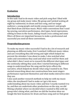 Evaluation
Introduction
In this task I had to do music video and pick song that I liked with
my group and make music video. My group and I picked waiting all
night by rudimental, its drum and bass song, and our target
audience is young people and mostly young women’s and people
that liked drum and bass music. Music video conventions that I used
lip-syncing, narratives performance, shot types, facial expressions,
editing in times to the music, fading visuals cross cutting and some
filters all these are important because to make a professional and
successful you need all these conventions.
Preproduction process
To make my music video successful I had to do a lot of research and
planning on different tasks, first I watched 4 different music videos
and saw everything they did wrong and right which helped me
prevent the mistakes I was about to make, I also watched what
codes and conventions they used and what went well for them and
what didn’t ,then I went on to research the different shot types and
the continuity editing they used, then I started listening to different
songs to understand how the song and the lyrics effects the
narrative, which helped me decide what song I wanted to do. Then
started researching about star constructions how most singers
performance represent themselves and what media interactive sites
they use.
I also used another research methods to help me with my music
video, the storyboard I had to make so I get a bit more
understanding about my music video and how I exactly wanted it to
be, and then we undertook other productions on the way, we did
filming schedule where we decided where wanted to film with my
group who’s doing what, and then we did the location ideas we
Google the best locations for drum and bass song and we find great
 