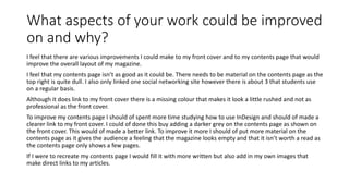 What aspects of your work could be improved 
on and why? 
I feel that there are various improvements I could make to my front cover and to my contents page that would 
improve the overall layout of my magazine. 
I feel that my contents page isn’t as good as it could be. There needs to be material on the contents page as the 
top right is quite dull. I also only linked one social networking site however there is about 3 that students use 
on a regular basis. 
Although it does link to my front cover there is a missing colour that makes it look a little rushed and not as 
professional as the front cover. 
To improve my contents page I should of spent more time studying how to use InDesign and should of made a 
clearer link to my front cover. I could of done this buy adding a darker grey on the contents page as shown on 
the front cover. This would of made a better link. To improve it more I should of put more material on the 
contents page as it gives the audience a feeling that the magazine looks empty and that it isn’t worth a read as 
the contents page only shows a few pages. 
If I were to recreate my contents page I would fill it with more written but also add in my own images that 
make direct links to my articles. 
