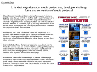Contents Page 
1. In what ways does your media product use, develop or challenge 
forms and conventions of media products? 
• I have followed the codes and conventions of a magazine’s contents 
page by using the rule of thirds in my final draft. I used this feature of a 
contents page by splitting the layout of the page into three columns 
where the magazine articles and page numbers are held. I have further 
followed the forms of a contents page by including the masthead in the 
top left corner of the page in the same styling as on the front cover so it 
will begin to become a branded name. 
• Another way that I have followed the codes and conventions of a 
contents page was through the use of the page numbers in larger text. 
However, I have developed this idea slightly by putting the page 
numbers in colourful boxes and by using a drop shadow to make them 
stand out more. 
• In order to further follow the forms of a contents page, I included the 
link to the website page and social media links. Although I followed the 
codes and conventions of this feature, I changed it slightly as most 
magazines place these page links under the “contents” banner, 
whereas mine is placed at the bottom of the page. 
• Furthermore, I also made some changes to the final contents page 
compared to my first draft. I had originally planned to use a grab quote 
in the middle column but instead decided to use one of my original 
images in it’s place so I could meet the convention of having 4 or more 
images on my contents page. 
 