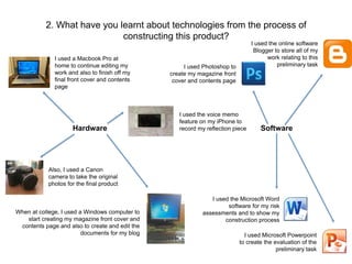 2. What have you learnt about technologies from the process of 
constructing this product? 
I used Photoshop to 
create my magazine front 
cover and contents page 
I used the online software 
Blogger to store all of my 
work relating to this 
preliminary task 
I used a Macbook Pro at 
home to continue editing my 
work and also to finish off my 
final front cover and contents 
page 
Hardware Software 
I used the Microsoft Word 
software for my risk 
assessments and to show my 
construction process 
I used Microsoft Powerpoint 
to create the evaluation of the 
preliminary task 
When at college, I used a Windows computer to 
start creating my magazine front cover and 
contents page and also to create and edit the 
documents for my blog 
I used the voice memo 
feature on my iPhone to 
record my reflection piece 
Also, I used a Canon 
camera to take the original 
photos for the final product 
 
