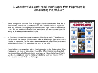 2. What have you learnt about technologies from the process of 
constructing this product? 
• When using online software, such as Blogger, I have learnt that the work that is 
stored on the website will never be lost and that it can be accessed anywhere 
from any computer, as long as you have the correct login. I have found out how 
useful this can be as it saves the use of a USB stick and it means that work can 
easily be accessed and edited from home. 
• In Photoshop, I have learnt how to use the grid and ruler tools. These features 
helped me in the creation of my contents page as when using the rule of thirds, I 
needed to make sure that the columns were evenly spaced and that the images 
and text was inlined. This feature can be seen on the right: 
• I used a Canon camera when taking the photographs for the final product. When 
I was using this piece of technology, I learnt the different camera settings that 
can be used to create different effects on images or videos. I also learnt how to 
use the zoom option in order to make sure that only what was needed in the 
mise-en-scene was included in the image. 
