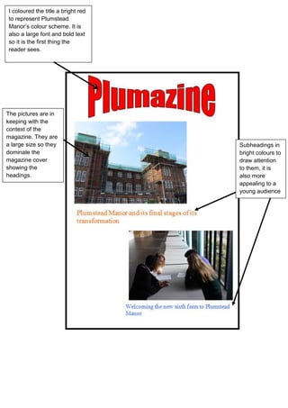 I coloured the title a bright red
to represent Plumstead
Manor’s colour scheme. It is
also a large font and bold text
so it is the first thing the
reader sees.
The pictures are in
keeping with the
context of the
magazine. They are
a large size so they
dominate the
magazine cover
showing the
headings.
Subheadings in
bright colours to
draw attention
to them, it is
also more
appealing to a
young audience
 