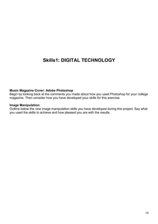 Skills1: DIGITAL TECHNOLOGY 
Music Magazine Cover: Adobe Photoshop 
Begin by looking back at the comments you made about how you used Photoshop for your college 
magazine. Then consider how you have developed your skills for this exercise. 
Image Manipulation: 
Outline below the new image manipulation skills you have developed during this project. Say what 
you used the skills to achieve and how pleased you are with the results. 
10 
 