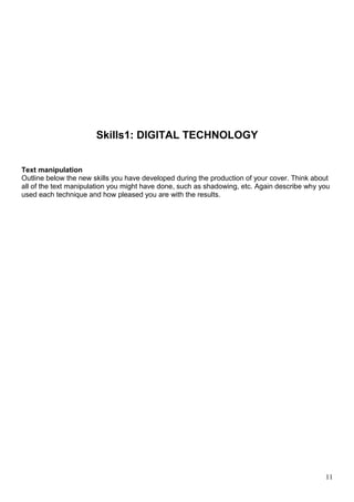Skills1: DIGITAL TECHNOLOGY 
Text manipulation 
Outline below the new skills you have developed during the production of your cover. Think about 
all of the text manipulation you might have done, such as shadowing, etc. Again describe why you 
used each technique and how pleased you are with the results. 
11 
 