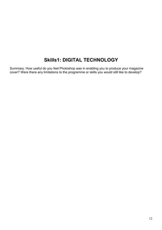 Skills1: DIGITAL TECHNOLOGY 
Summary: How useful do you feel Photoshop was in enabling you to produce your magazine 
cover? Were there any limitations to the programme or skills you would still like to develop? 
12 
 