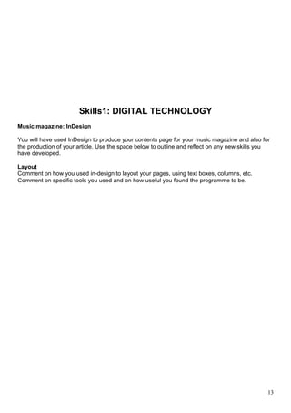 Skills1: DIGITAL TECHNOLOGY 
Music magazine: InDesign 
You will have used InDesign to produce your contents page for your music magazine and also for 
the production of your article. Use the space below to outline and reflect on any new skills you 
have developed. 
Layout 
Comment on how you used in-design to layout your pages, using text boxes, columns, etc. 
Comment on specific tools you used and on how useful you found the programme to be. 
13 
 