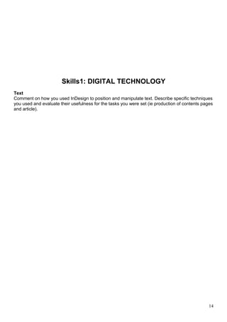 Skills1: DIGITAL TECHNOLOGY 
Text 
Comment on how you used InDesign to position and manipulate text. Describe specific techniques 
you used and evaluate their usefulness for the tasks you were set (ie production of contents pages 
and article). 
14 
 