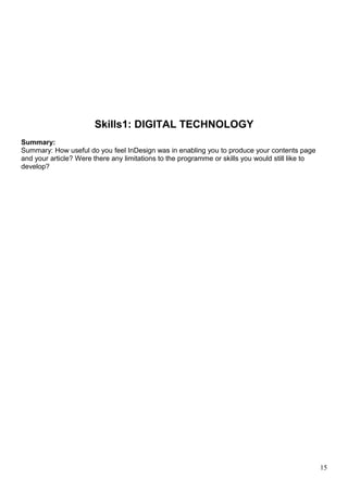 Skills1: DIGITAL TECHNOLOGY 
Summary: 
Summary: How useful do you feel InDesign was in enabling you to produce your contents page 
and your article? Were there any limitations to the programme or skills you would still like to 
develop? 
15 
 