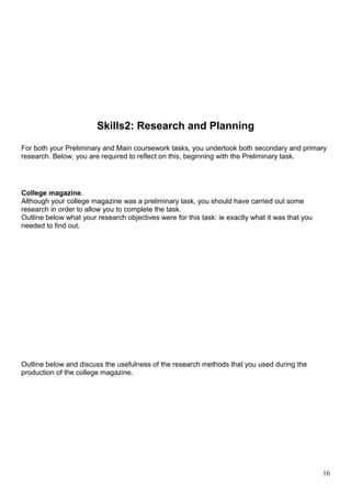Skills2: Research and Planning 
For both your Preliminary and Main coursework tasks, you undertook both secondary and primary 
research. Below, you are required to reflect on this, beginning with the Preliminary task. 
College magazine. 
Although your college magazine was a preliminary task, you should have carried out some 
research in order to allow you to complete the task. 
Outline below what your research objectives were for this task: ie exactly what it was that you 
needed to find out. 
Outline below and discuss the usefulness of the research methods that you used during the 
production of the college magazine. 
16 
 