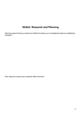 Skills2: Research and Planning 
Was the research that you carried out sufficient to allow you to complete the task to a satisfactory 
standard? 
How might you improve your research skills next time? 
17 
 