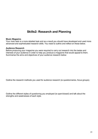 Skills2: Research and Planning 
Music Magazine. 
Your main task is a more detailed task and as a result you should have developed and used more 
advanced and sophisticated research skills. You need to outline and reflect on these below. 
Audience Research 
Before producing your magazine you were required to carry out research into the tastes and 
interests of your audience in order to help you produce a magazine that would appeal to them. 
Summarise the aims and objectives of your audience research below: 
Outline the research methods you used for audience research (ie questionnaires, focus groups). 
Outline the different styles of questioning you employed (ie open/closed) and talk about the 
strengths and weaknesses of each style. 
19 
 