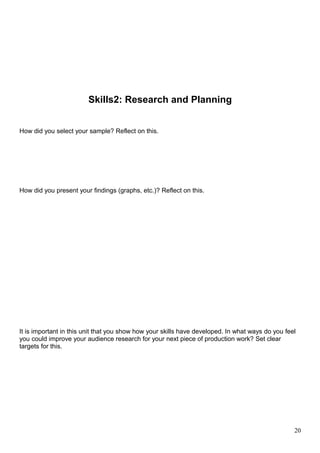Skills2: Research and Planning 
How did you select your sample? Reflect on this. 
How did you present your findings (graphs, etc.)? Reflect on this. 
It is important in this unit that you show how your skills have developed. In what ways do you feel 
you could improve your audience research for your next piece of production work? Set clear 
targets for this. 
20 
 