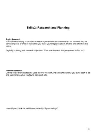 Skills2: Research and Planning 
Topic Research 
In addition to carrying out audience research you should also have carried out research into the 
particular genre or area of music that you made your magazine about. Outline and reflect on this 
below. 
Begin by outlining your research objectives. What exactly was it that you wanted to find out? 
Internet Research. 
Outline below the websites you used for your research, indicating how useful you found each to be 
and summarising what you found from each site. 
How did you check the validity and reliability of your findings? 
21 
 
