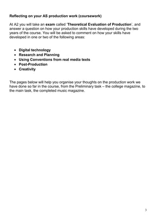 Reflecting on your AS production work (coursework) 
At A2 you will take an exam called ‘Theoretical Evaluation of Production’, and 
answer a question on how your production skills have developed during the two 
years of the course. You will be asked to comment on how your skills have 
developed in one or two of the following areas: 
· Digital technology 
· Research and Planning 
· Using Conventions from real media texts 
· Post-Production 
· Creativity 
The pages below will help you organise your thoughts on the production work we 
have done so far in the course, from the Preliminary task – the college magazine, to 
the main task, the completed music magazine. 
3 
 