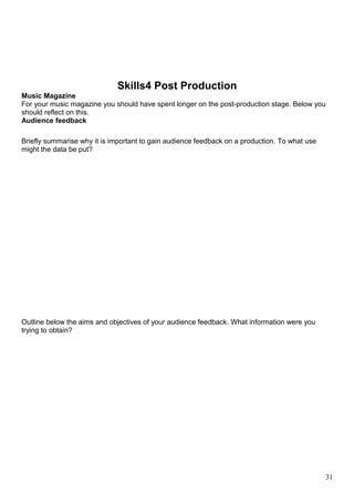 Skills4 Post Production 
Music Magazine 
For your music magazine you should have spent longer on the post-production stage. Below you 
should reflect on this. 
Audience feedback 
Briefly summarise why it is important to gain audience feedback on a production. To what use 
might the data be put? 
Outline below the aims and objectives of your audience feedback. What information were you 
trying to obtain? 
31 
 