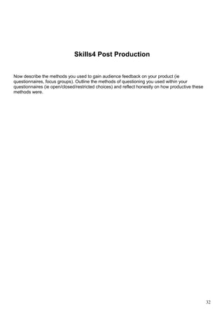 Skills4 Post Production 
Now describe the methods you used to gain audience feedback on your product (ie 
questionnaires, focus groups). Outline the methods of questioning you used within your 
questionnaires (ie open/closed/restricted choices) and reflect honestly on how productive these 
methods were. 
32 
 