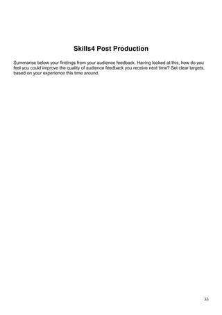 Skills4 Post Production 
Summarise below your findings from your audience feedback. Having looked at this, how do you 
feel you could improve the quality of audience feedback you receive next time? Set clear targets, 
based on your experience this time around. 
33 
 