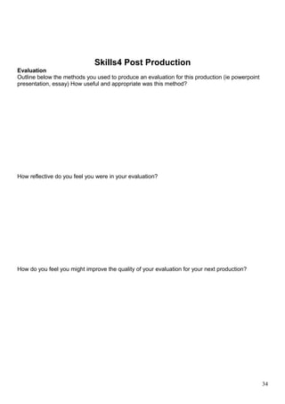 Skills4 Post Production 
Evaluation 
Outline below the methods you used to produce an evaluation for this production (ie powerpoint 
presentation, essay) How useful and appropriate was this method? 
How reflective do you feel you were in your evaluation? 
How do you feel you might improve the quality of your evaluation for your next production? 
34 
 