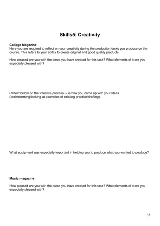 Skills5: Creativity 
College Magazine 
Here you are required to reflect on your creativity during the production tasks you produce on the 
course. This refers to your ability to create original and good quality products. 
How pleased are you with the piece you have created for this task? What elements of it are you 
especially pleased with? 
Reflect below on the ‘creative process’ – ie how you came up with your ideas 
(brainstorming/looking at examples of existing practice/drafting). 
What equipment was especially important in helping you to produce what you wanted to produce? 
Music magazine 
How pleased are you with the piece you have created for this task? What elements of it are you 
especially pleased with? 
35 
 